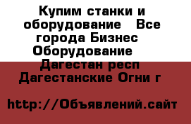 Купим станки и оборудование - Все города Бизнес » Оборудование   . Дагестан респ.,Дагестанские Огни г.